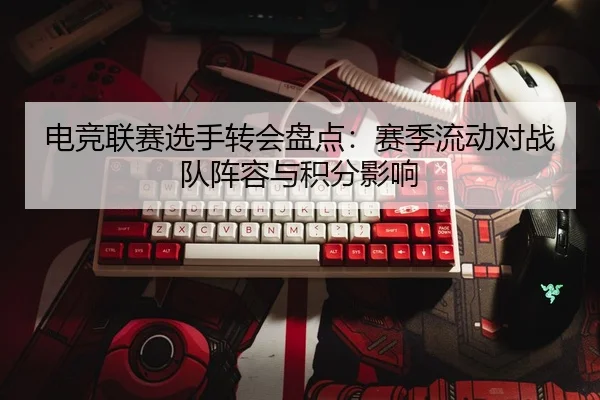 电竞联赛选手转会盘点：赛季流动对战队阵容与积分影响